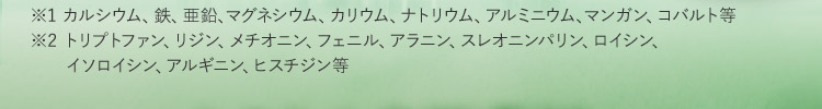 ※1 カルシウム、鉄、亜鉛、マグネシウム、カリウム、ナトリウム、アルミニウム、マンガン、コバルト等 ※2 トリプトファン、リジン、メチオニン、フェニル、アラニン、スレオニンパリン、ロイシン、 イソロイシン、アルギニン、ヒスチジン等