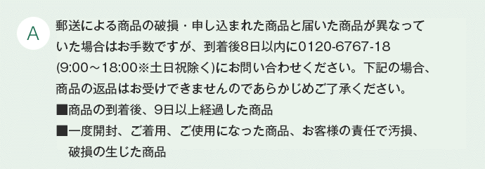 A 商品到着後7日以内にお電話(0120-3537-88)にてご連絡の上、着払いでご返送ください。尚、事前連絡がない場合や8日を経過してご連絡頂いた場合は、ご返品をお受け致しかねます。お客様都合による返品の場合は、商品未開封に限りお受け致します。