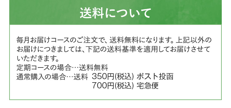 送料について 毎月お届けコースのご注文で、送料無料になります。上記以外の お届けにつきましては、下記の送料基準を適用してお届けさせて いただきます。 定期コースの場合...送料無料 通常購入の場合...送料:385円(税込) (ポスト投函)770円(税込) (宅配便)