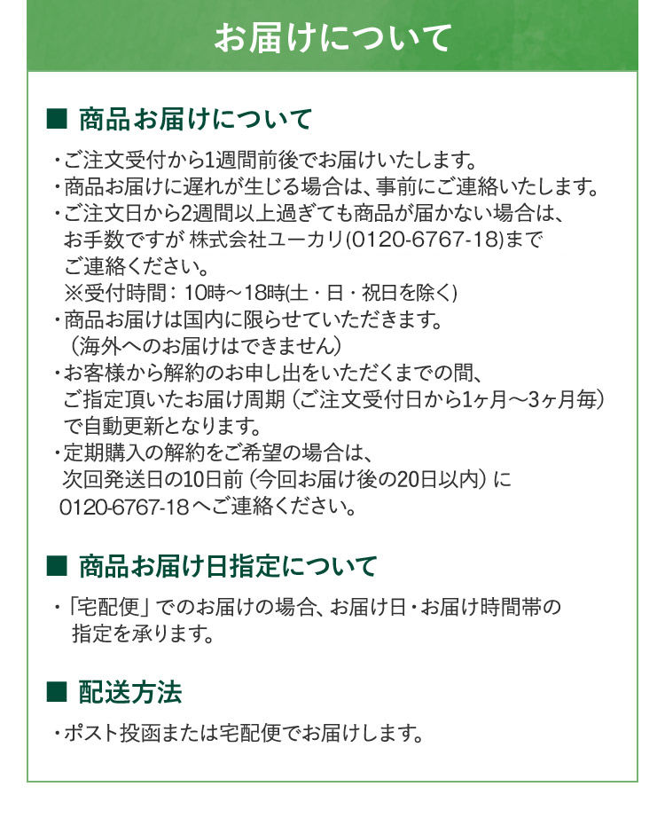 お届けについて ■ 商品お届けについて ・ご注文受付から1週間前後でお届けいたします。 ・商品お届けに遅れが生じる場合は、事前にご連絡いたします。 ・ご注文日から2週間以上過ぎても商品が届かない場合は、 お手数ですが苗郷三七ジャパン株式会社 (0120-37-8866) まで ご連絡ください。 ※受付時間:平日10時~17時 ・商品お届けは国内に限らせていただきます。(海外へのお届けはできません) ・お客様から解約のお申し出をいただくまでの間、 ご指定頂いたお届け周期(ご注文受付日から1ヶ月から3ヶ月毎) で自動更新となります。 ・定期購入の解約をご希望の場合は、 次回発送日の10日前(今回お届け後の20日以内) に 0120-37-8866へご連絡ください。■商品お届け日指定について・「宅配便」でのお届けの場合、お届け日・お届け時間帯の 指定を承ります。■配送方法 ・ポスト投函または宅配便でお届けします。