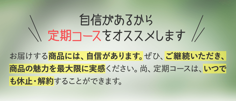 自信があるから定期コースをオススメします お届けする商品には、自信があります。ぜひ、ご継続いただき、商品の魅力を最大限に実感ください。尚、定期コースは、いつでも休止・解約することができます。